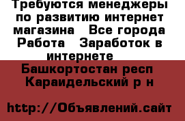 Требуются менеджеры по развитию интернет-магазина - Все города Работа » Заработок в интернете   . Башкортостан респ.,Караидельский р-н